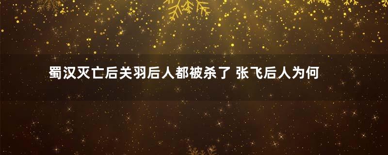 蜀汉灭亡后关羽后人都被杀了 张飞后人为何平安无事